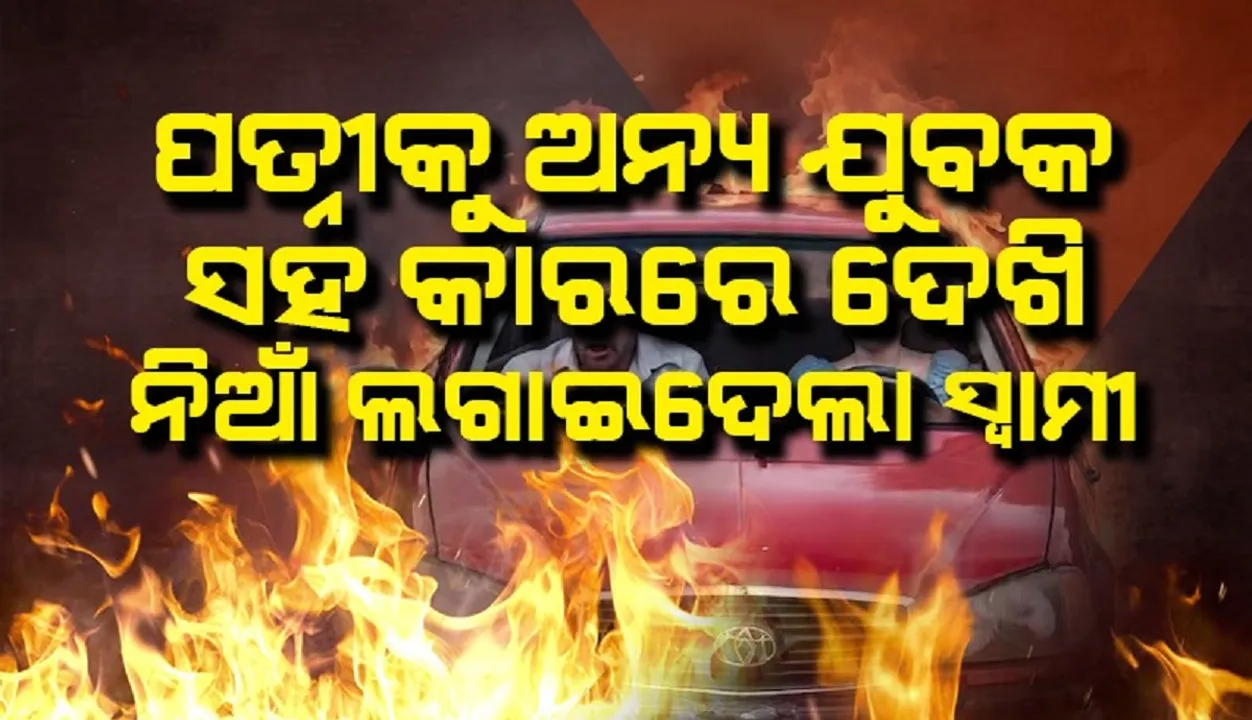  ପତ୍ନୀକୁ ଅନ୍ୟ ଯୁବକ ସହ କାରରେ ଦେଖି ନିଆଁ ଲଗାଇଦେଲା ସ୍ବାମୀ
